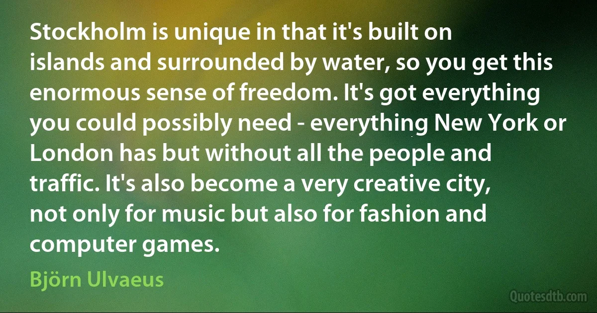 Stockholm is unique in that it's built on islands and surrounded by water, so you get this enormous sense of freedom. It's got everything you could possibly need - everything New York or London has but without all the people and traffic. It's also become a very creative city, not only for music but also for fashion and computer games. (Björn Ulvaeus)