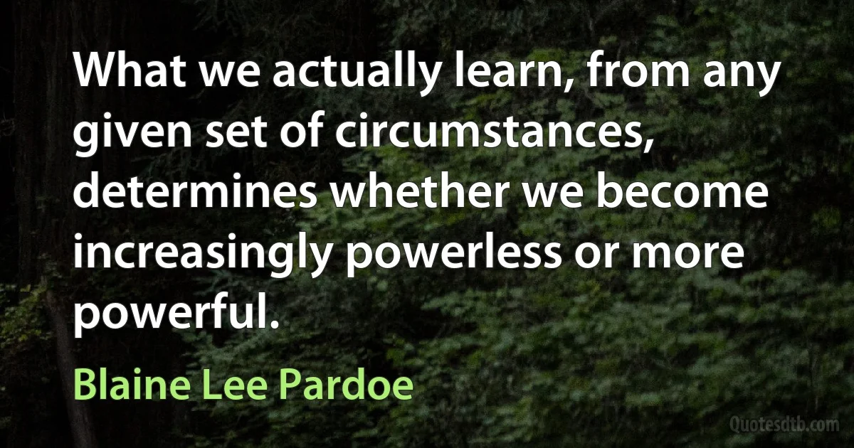 What we actually learn, from any given set of circumstances, determines whether we become increasingly powerless or more powerful. (Blaine Lee Pardoe)