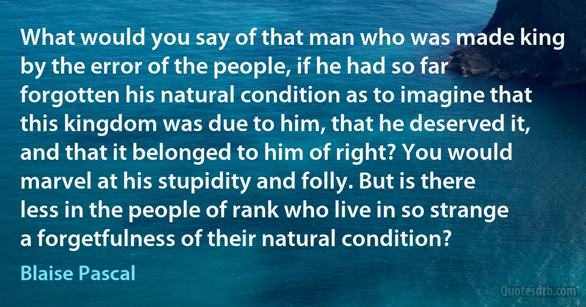 What would you say of that man who was made king by the error of the people, if he had so far forgotten his natural condition as to imagine that this kingdom was due to him, that he deserved it, and that it belonged to him of right? You would marvel at his stupidity and folly. But is there less in the people of rank who live in so strange a forgetfulness of their natural condition? (Blaise Pascal)