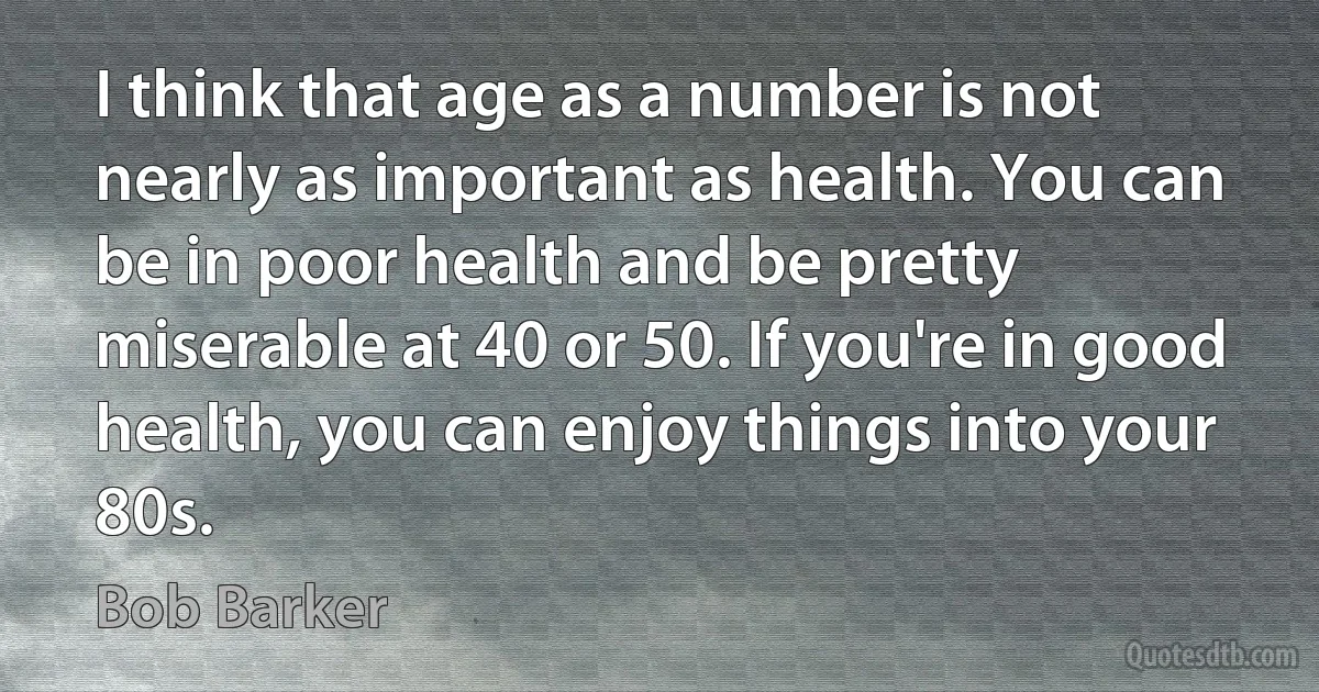 I think that age as a number is not nearly as important as health. You can be in poor health and be pretty miserable at 40 or 50. If you're in good health, you can enjoy things into your 80s. (Bob Barker)