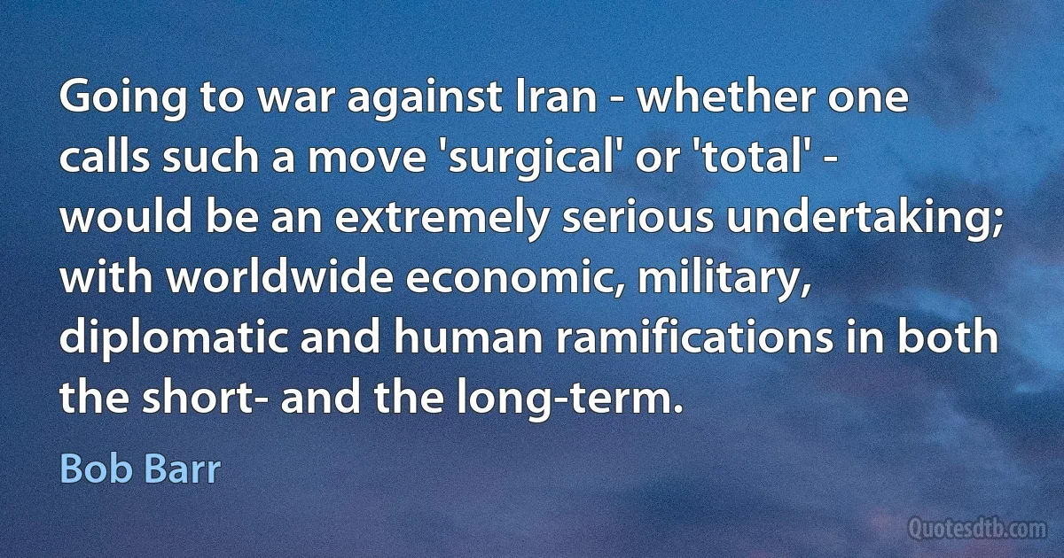 Going to war against Iran - whether one calls such a move 'surgical' or 'total' - would be an extremely serious undertaking; with worldwide economic, military, diplomatic and human ramifications in both the short- and the long-term. (Bob Barr)