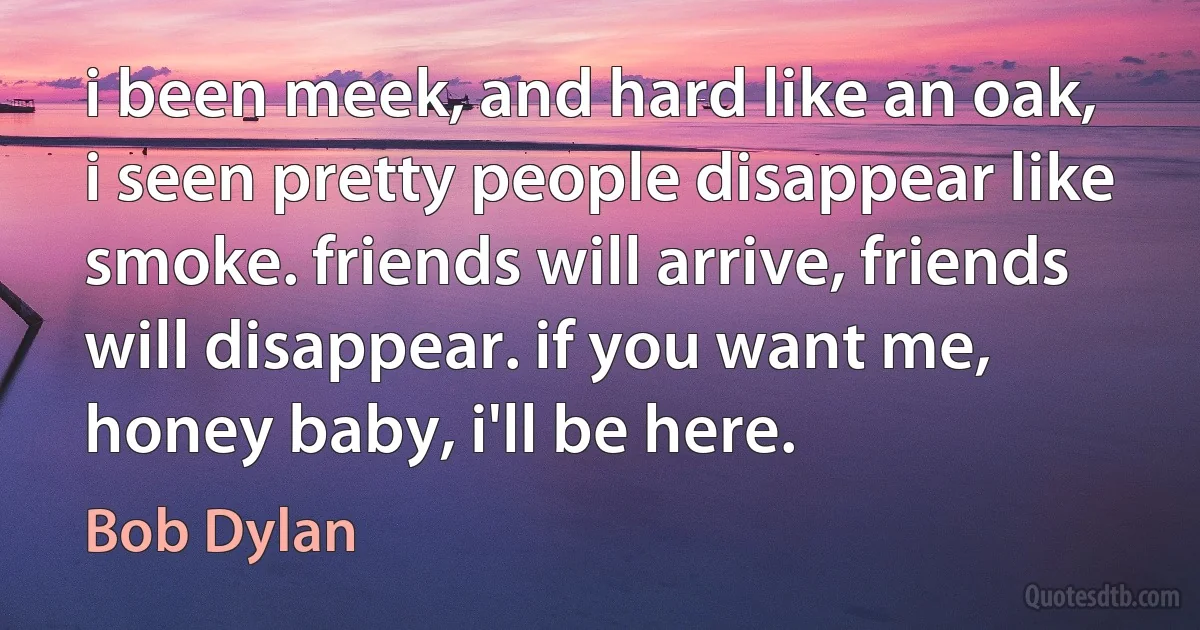 i been meek, and hard like an oak, i seen pretty people disappear like smoke. friends will arrive, friends will disappear. if you want me, honey baby, i'll be here. (Bob Dylan)