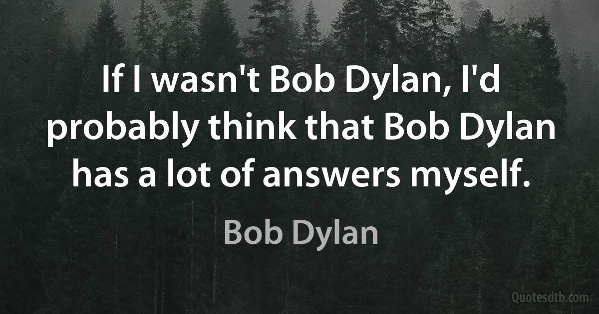 If I wasn't Bob Dylan, I'd probably think that Bob Dylan has a lot of answers myself. (Bob Dylan)