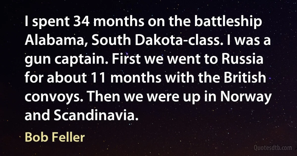 I spent 34 months on the battleship Alabama, South Dakota-class. I was a gun captain. First we went to Russia for about 11 months with the British convoys. Then we were up in Norway and Scandinavia. (Bob Feller)