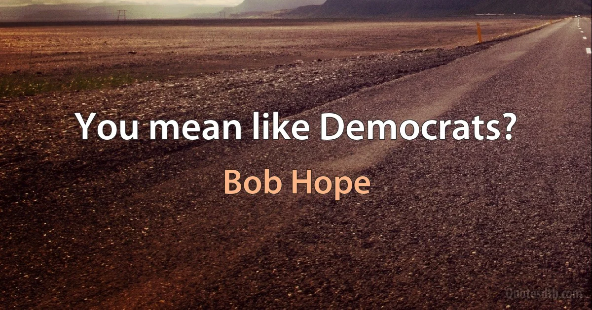 You mean like Democrats? (Bob Hope)