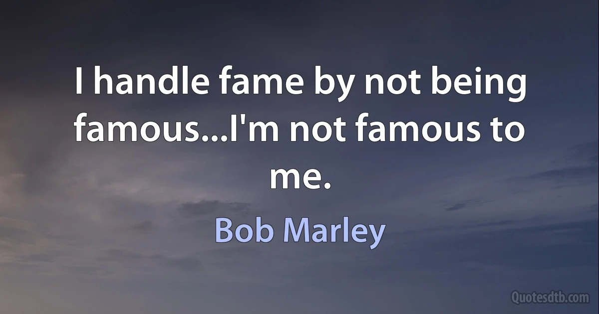 I handle fame by not being famous...I'm not famous to me. (Bob Marley)