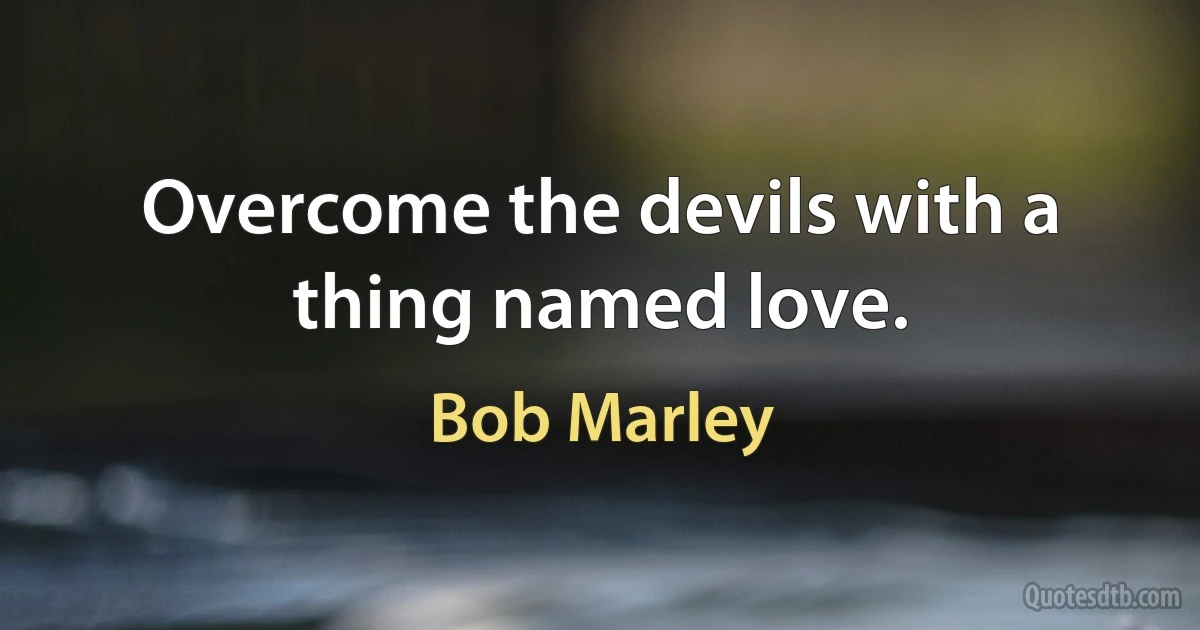 Overcome the devils with a thing named love. (Bob Marley)