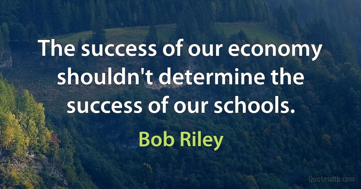 The success of our economy shouldn't determine the success of our schools. (Bob Riley)