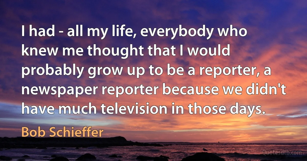 I had - all my life, everybody who knew me thought that I would probably grow up to be a reporter, a newspaper reporter because we didn't have much television in those days. (Bob Schieffer)