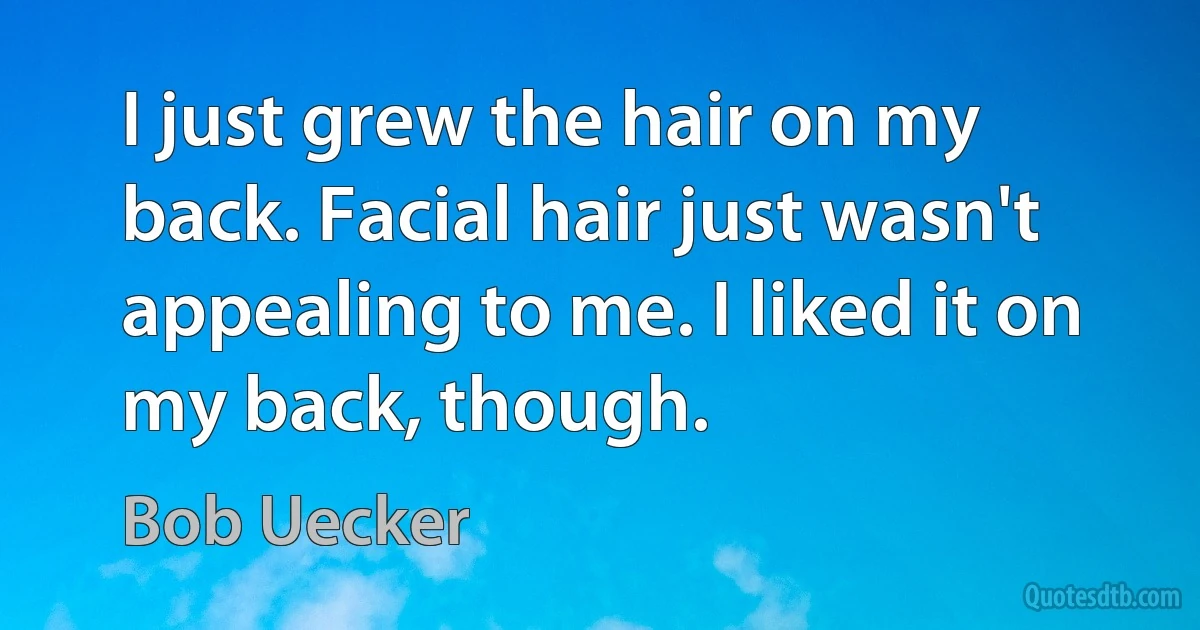 I just grew the hair on my back. Facial hair just wasn't appealing to me. I liked it on my back, though. (Bob Uecker)