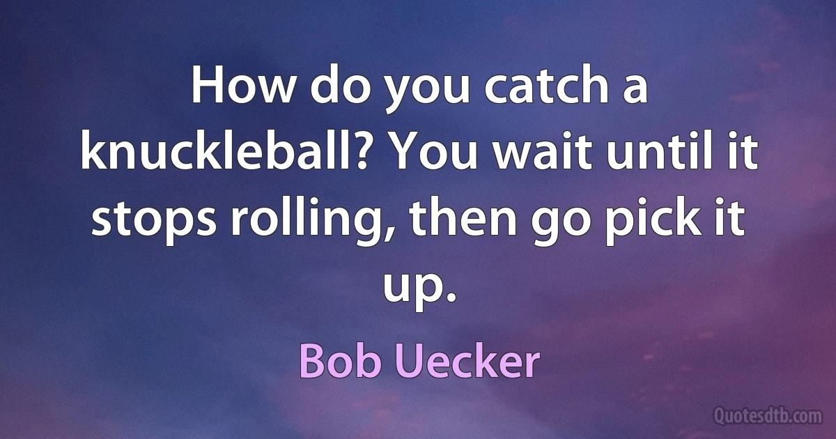 How do you catch a knuckleball? You wait until it stops rolling, then go pick it up. (Bob Uecker)