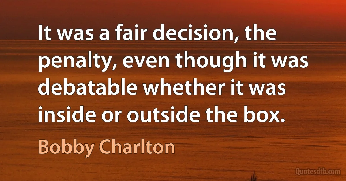 It was a fair decision, the penalty, even though it was debatable whether it was inside or outside the box. (Bobby Charlton)