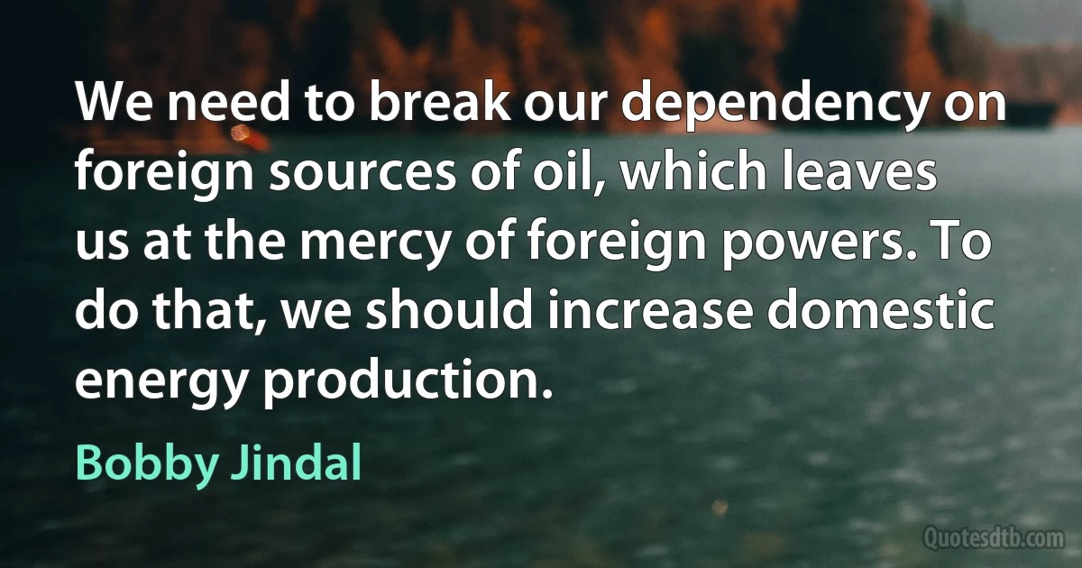 We need to break our dependency on foreign sources of oil, which leaves us at the mercy of foreign powers. To do that, we should increase domestic energy production. (Bobby Jindal)