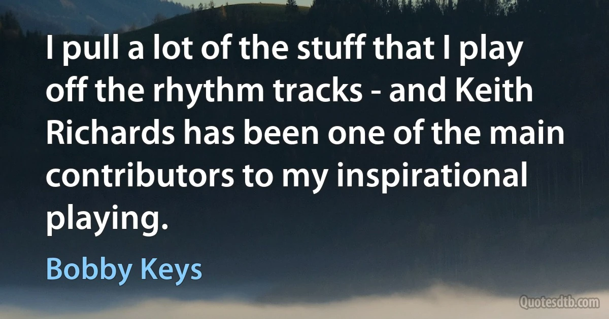 I pull a lot of the stuff that I play off the rhythm tracks - and Keith Richards has been one of the main contributors to my inspirational playing. (Bobby Keys)