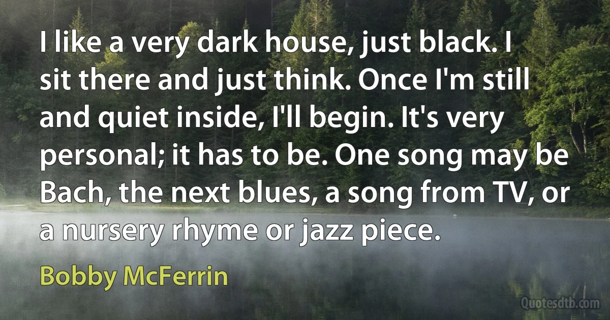 I like a very dark house, just black. I sit there and just think. Once I'm still and quiet inside, I'll begin. It's very personal; it has to be. One song may be Bach, the next blues, a song from TV, or a nursery rhyme or jazz piece. (Bobby McFerrin)