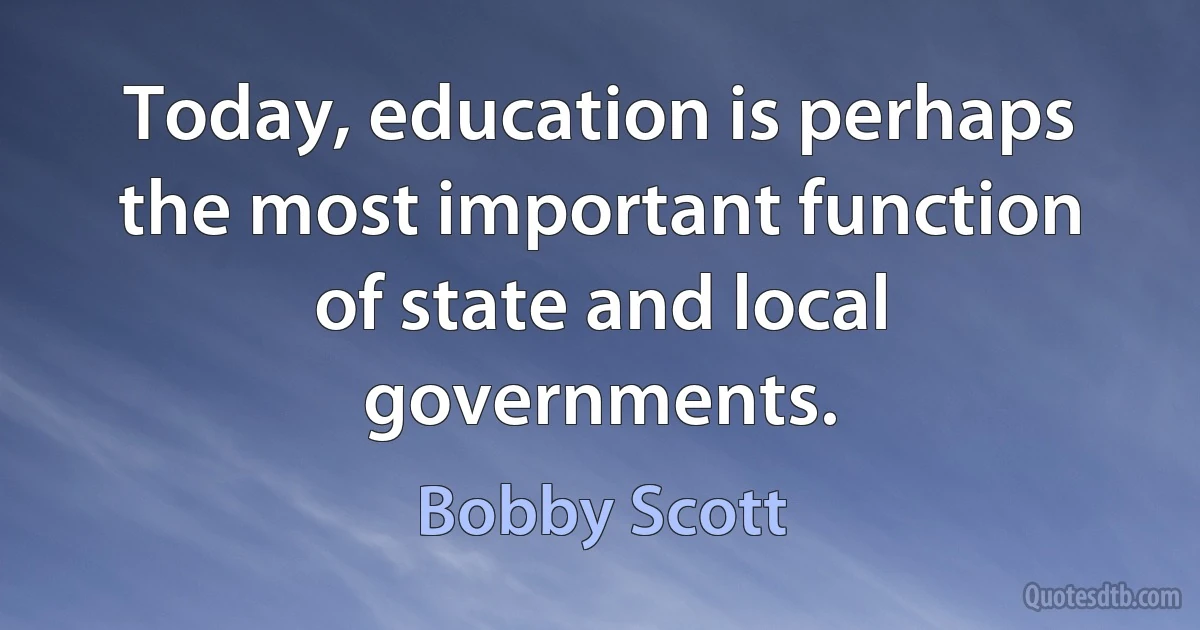 Today, education is perhaps the most important function of state and local governments. (Bobby Scott)