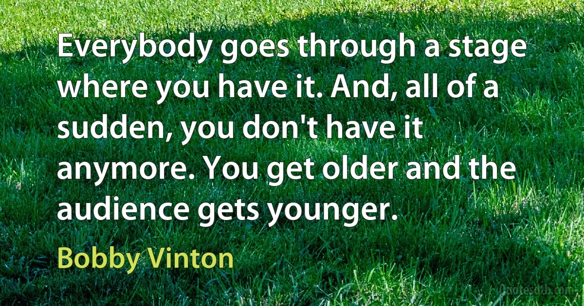 Everybody goes through a stage where you have it. And, all of a sudden, you don't have it anymore. You get older and the audience gets younger. (Bobby Vinton)