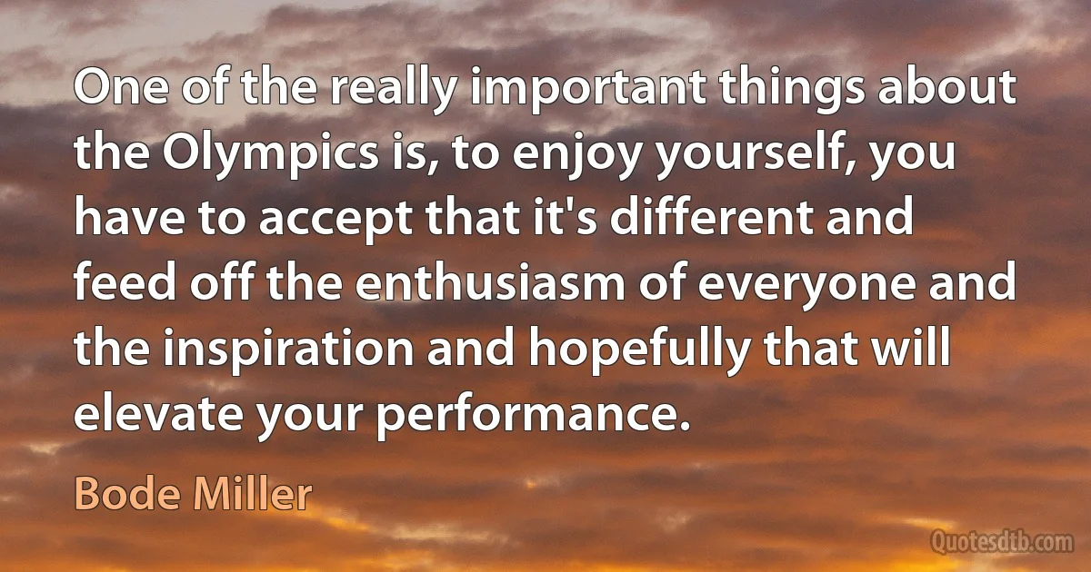 One of the really important things about the Olympics is, to enjoy yourself, you have to accept that it's different and feed off the enthusiasm of everyone and the inspiration and hopefully that will elevate your performance. (Bode Miller)