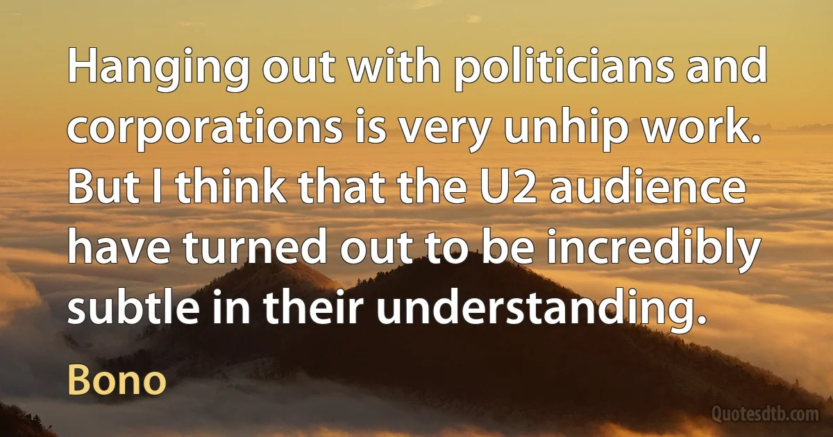 Hanging out with politicians and corporations is very unhip work. But I think that the U2 audience have turned out to be incredibly subtle in their understanding. (Bono)