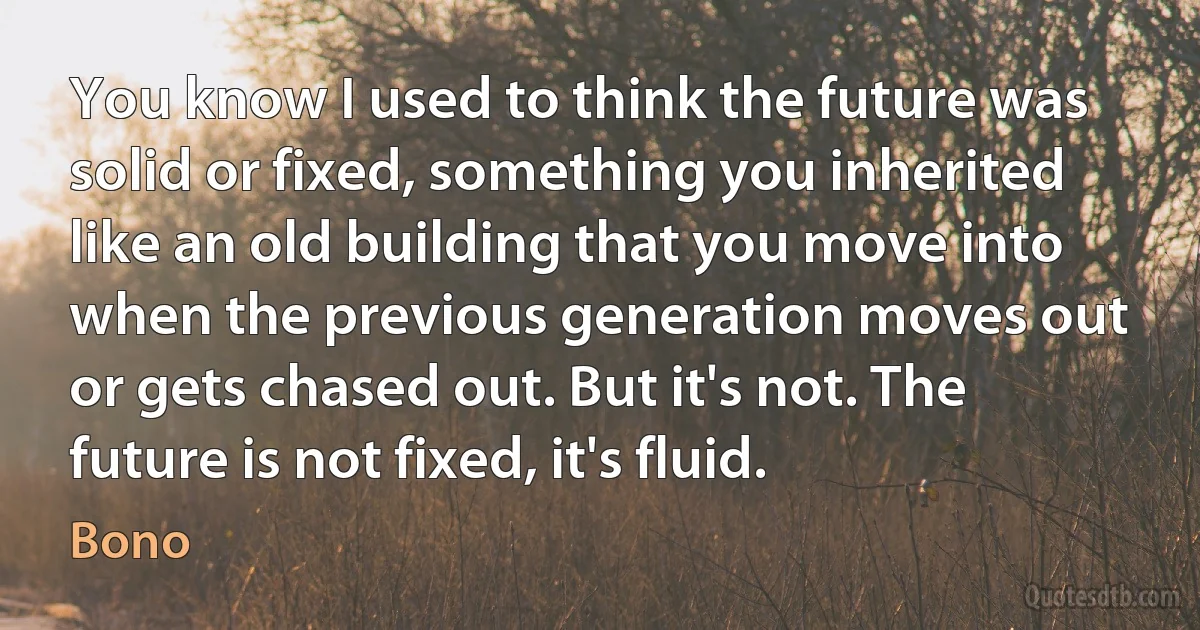 You know I used to think the future was solid or fixed, something you inherited like an old building that you move into when the previous generation moves out or gets chased out. But it's not. The future is not fixed, it's fluid. (Bono)