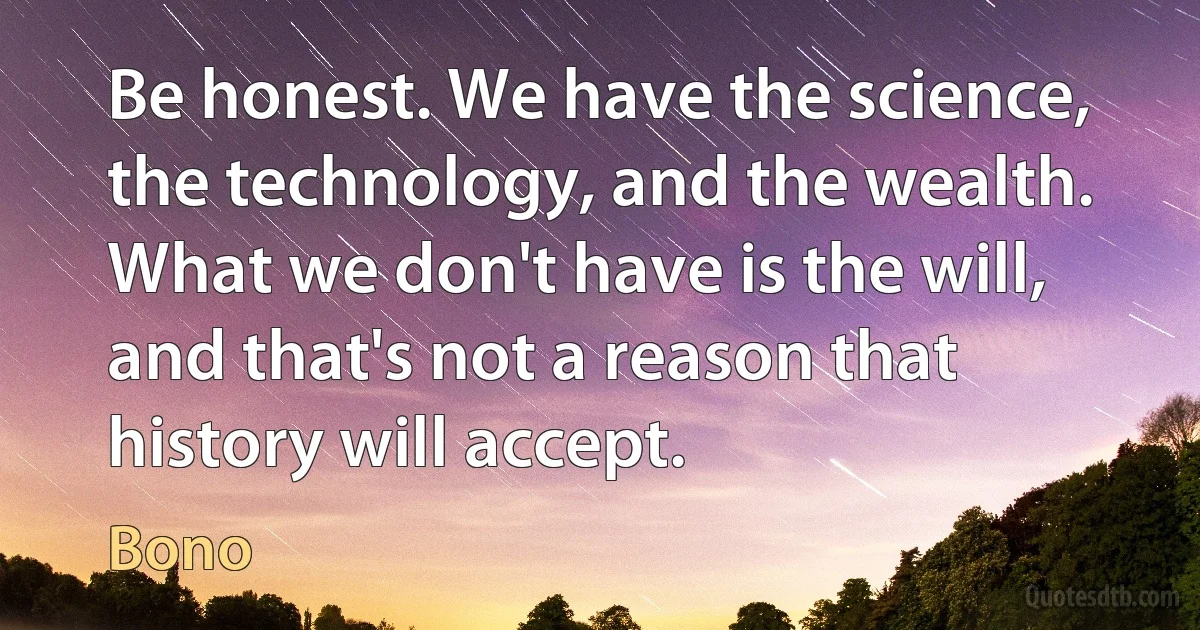 Be honest. We have the science, the technology, and the wealth. What we don't have is the will, and that's not a reason that history will accept. (Bono)