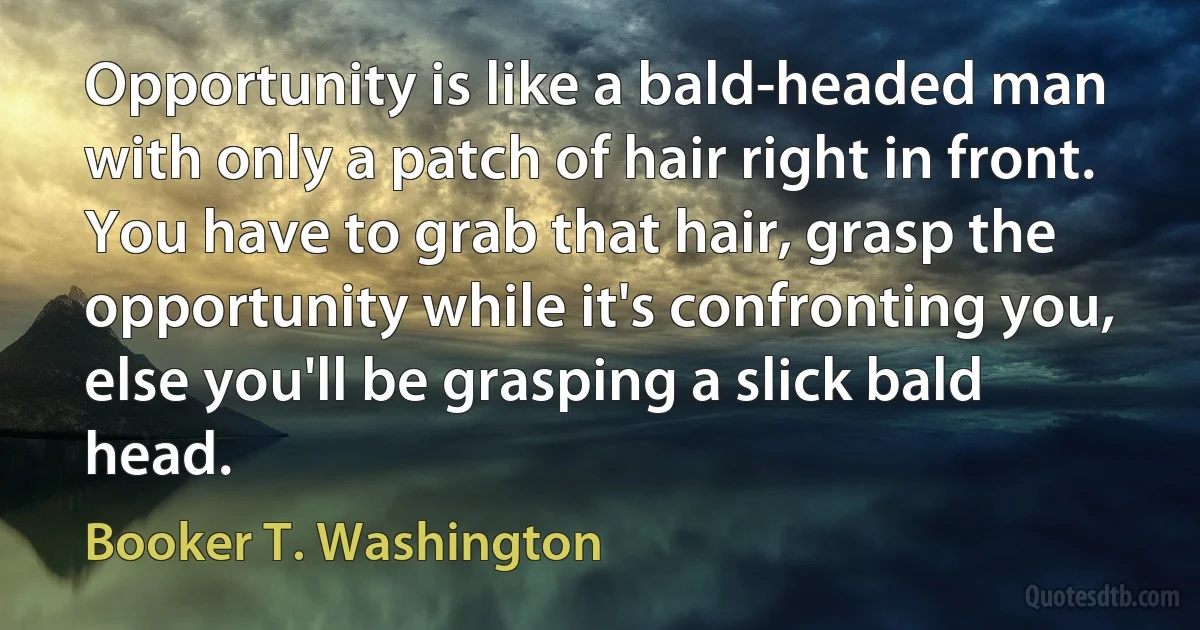 Opportunity is like a bald-headed man with only a patch of hair right in front. You have to grab that hair, grasp the opportunity while it's confronting you, else you'll be grasping a slick bald head. (Booker T. Washington)