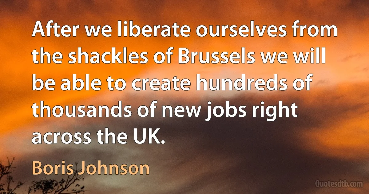 After we liberate ourselves from the shackles of Brussels we will be able to create hundreds of thousands of new jobs right across the UK. (Boris Johnson)