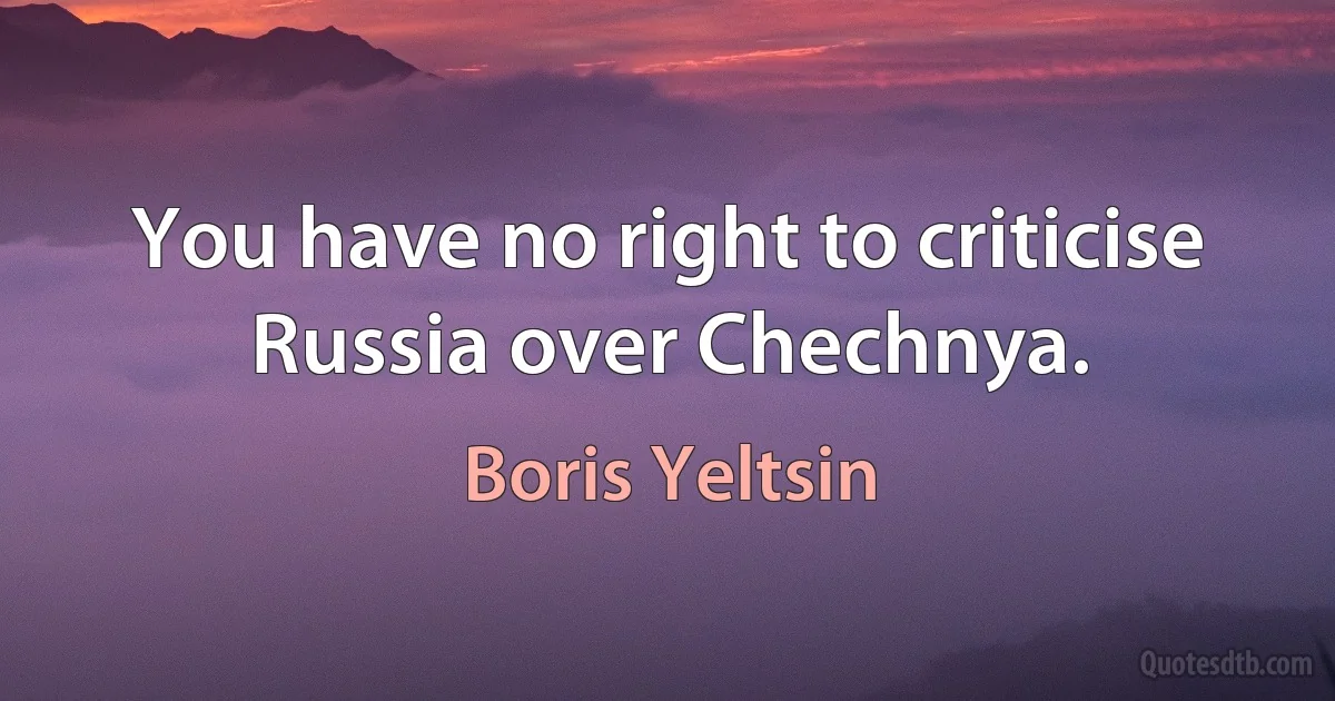 You have no right to criticise Russia over Chechnya. (Boris Yeltsin)