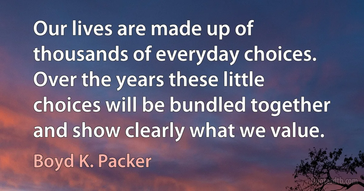 Our lives are made up of thousands of everyday choices. Over the years these little choices will be bundled together and show clearly what we value. (Boyd K. Packer)