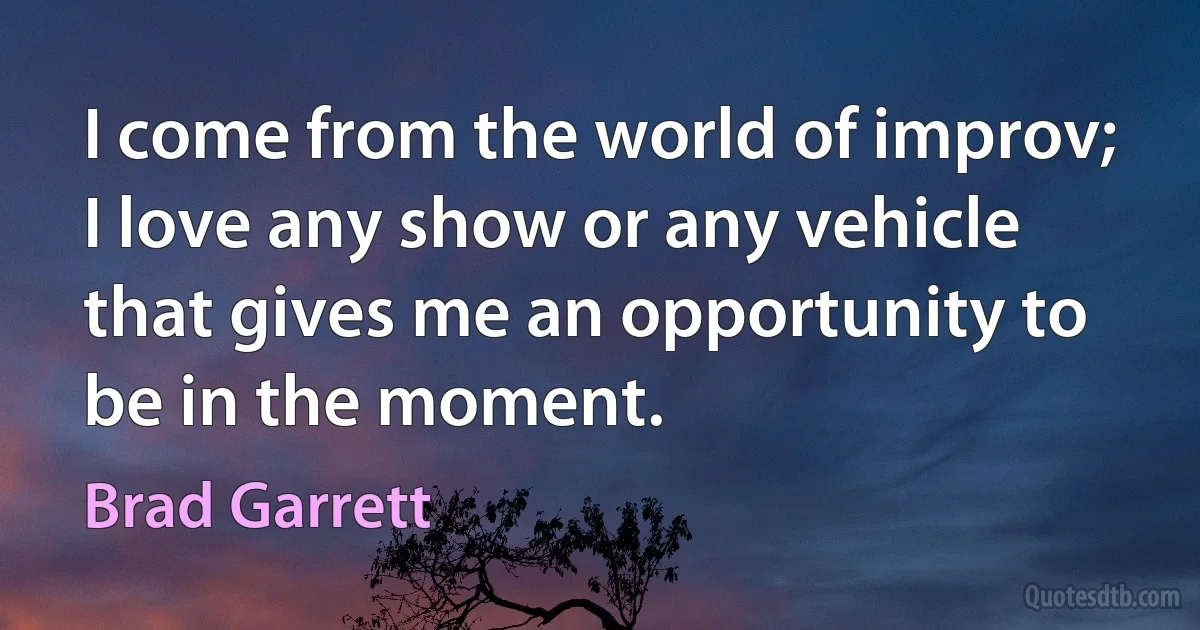 I come from the world of improv; I love any show or any vehicle that gives me an opportunity to be in the moment. (Brad Garrett)