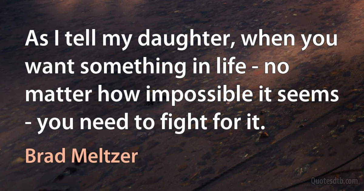 As I tell my daughter, when you want something in life - no matter how impossible it seems - you need to fight for it. (Brad Meltzer)