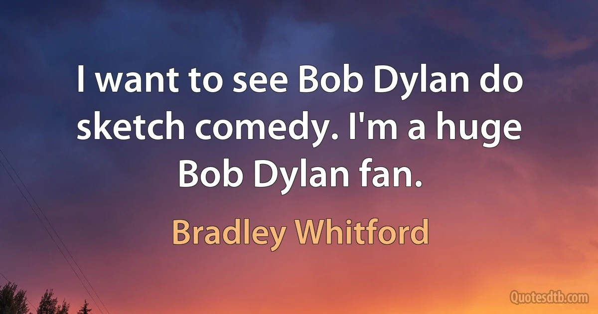 I want to see Bob Dylan do sketch comedy. I'm a huge Bob Dylan fan. (Bradley Whitford)