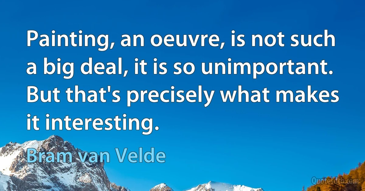 Painting, an oeuvre, is not such a big deal, it is so unimportant. But that's precisely what makes it interesting. (Bram van Velde)