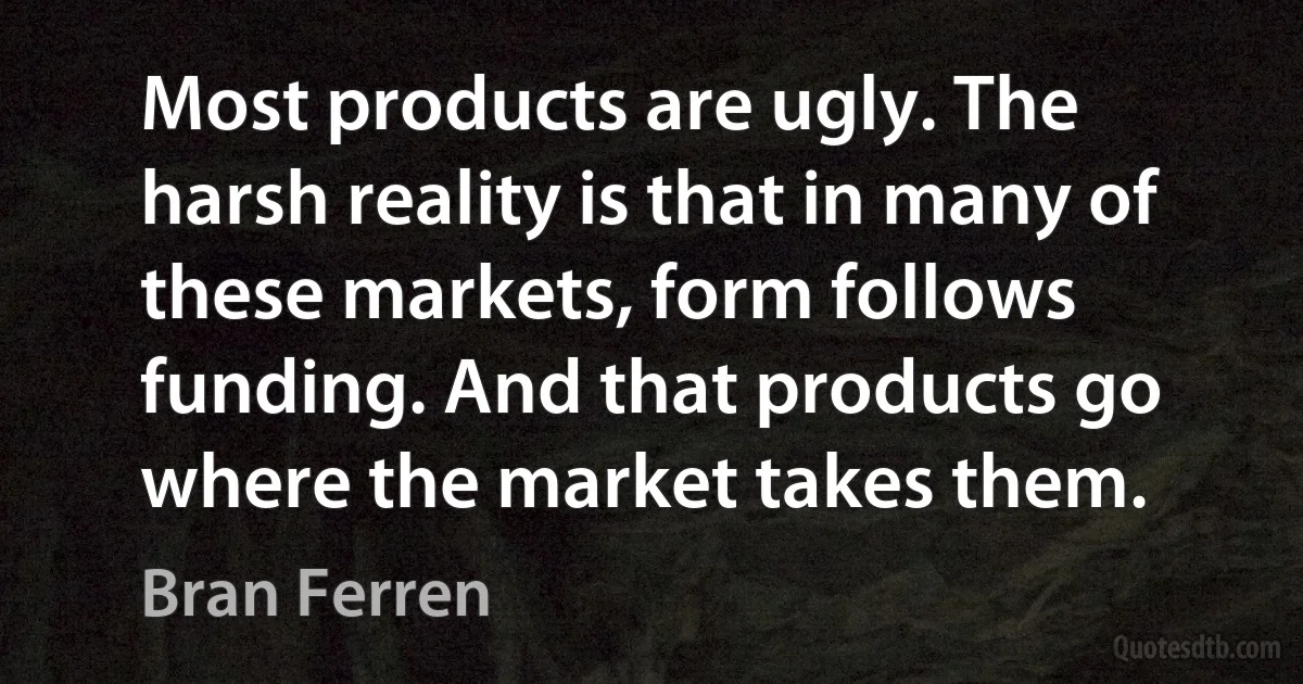 Most products are ugly. The harsh reality is that in many of these markets, form follows funding. And that products go where the market takes them. (Bran Ferren)