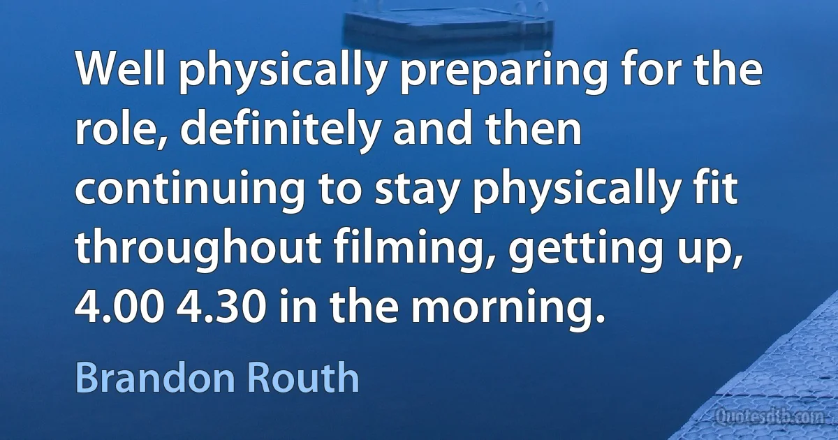 Well physically preparing for the role, definitely and then continuing to stay physically fit throughout filming, getting up, 4.00 4.30 in the morning. (Brandon Routh)