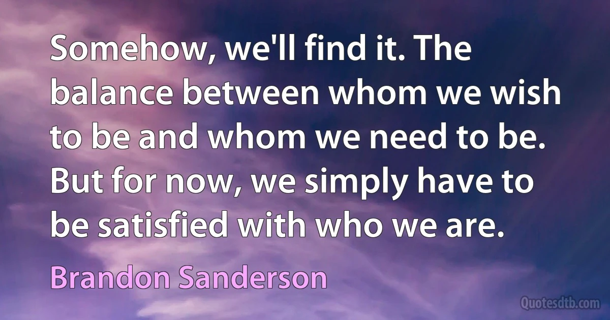 Somehow, we'll find it. The balance between whom we wish to be and whom we need to be. But for now, we simply have to be satisfied with who we are. (Brandon Sanderson)