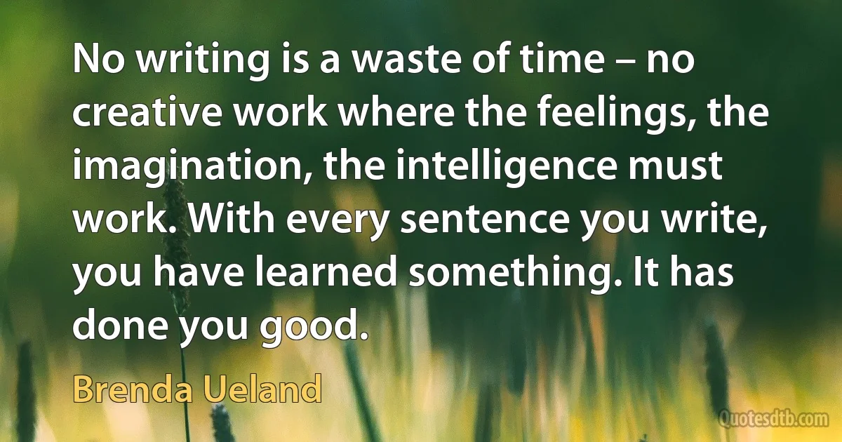 No writing is a waste of time – no creative work where the feelings, the imagination, the intelligence must work. With every sentence you write, you have learned something. It has done you good. (Brenda Ueland)