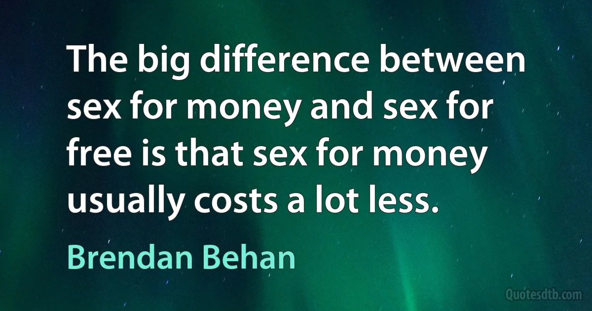 The big difference between sex for money and sex for free is that sex for money usually costs a lot less. (Brendan Behan)