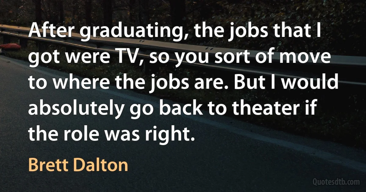 After graduating, the jobs that I got were TV, so you sort of move to where the jobs are. But I would absolutely go back to theater if the role was right. (Brett Dalton)