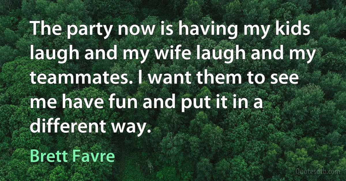 The party now is having my kids laugh and my wife laugh and my teammates. I want them to see me have fun and put it in a different way. (Brett Favre)