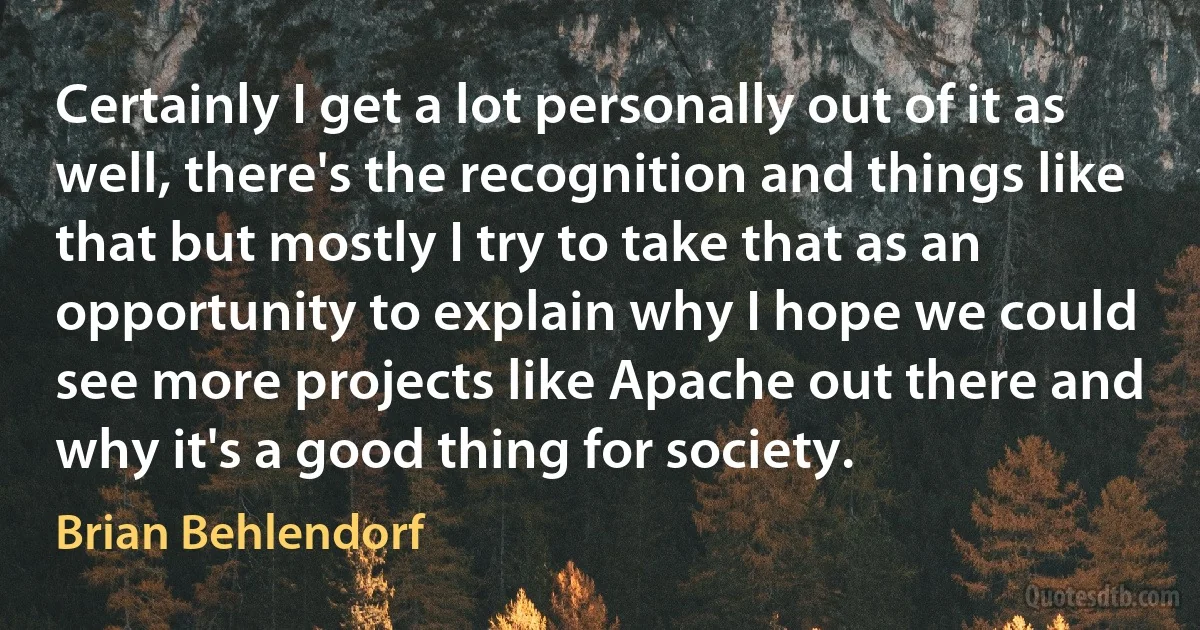 Certainly I get a lot personally out of it as well, there's the recognition and things like that but mostly I try to take that as an opportunity to explain why I hope we could see more projects like Apache out there and why it's a good thing for society. (Brian Behlendorf)