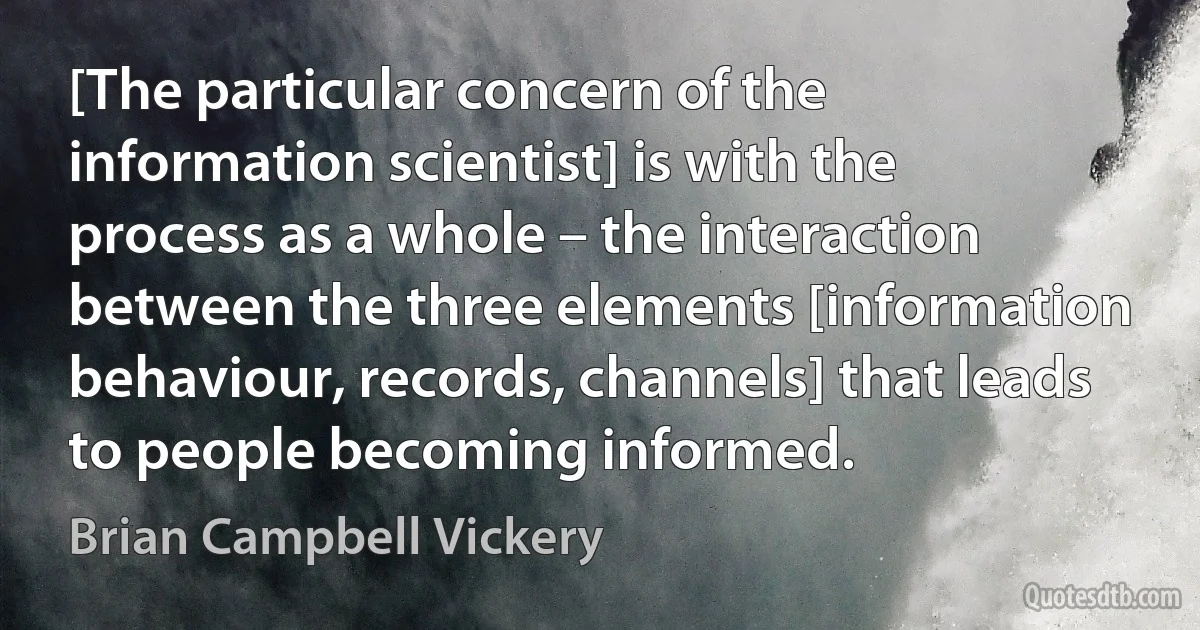 [The particular concern of the information scientist] is with the process as a whole – the interaction between the three elements [information behaviour, records, channels] that leads to people becoming informed. (Brian Campbell Vickery)