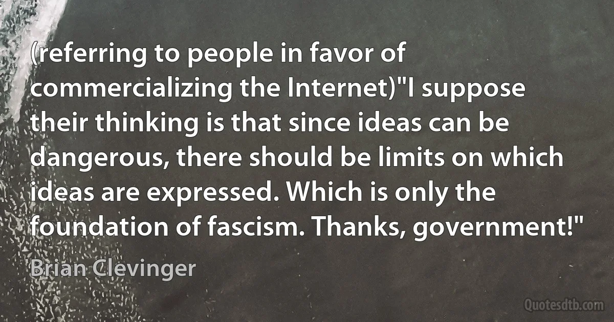 (referring to people in favor of commercializing the Internet)"I suppose their thinking is that since ideas can be dangerous, there should be limits on which ideas are expressed. Which is only the foundation of fascism. Thanks, government!" (Brian Clevinger)