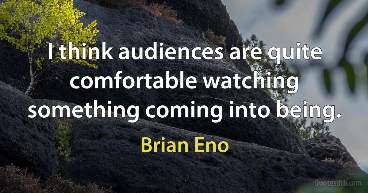 I think audiences are quite comfortable watching something coming into being. (Brian Eno)