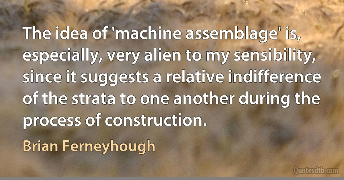 The idea of 'machine assemblage' is, especially, very alien to my sensibility, since it suggests a relative indifference of the strata to one another during the process of construction. (Brian Ferneyhough)