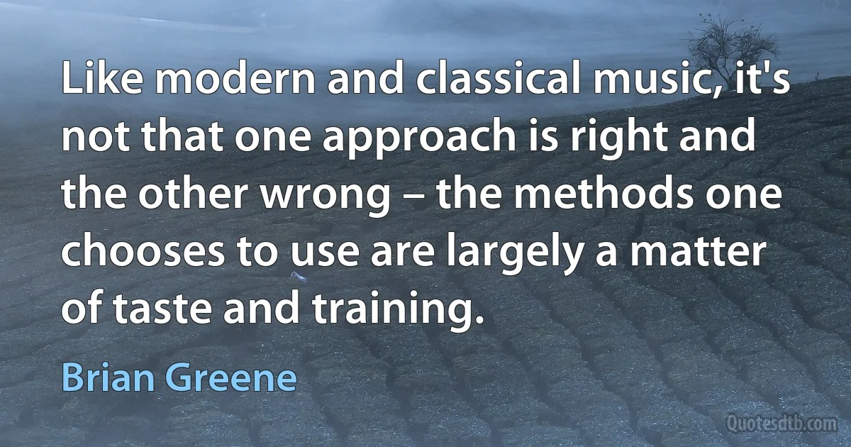 Like modern and classical music, it's not that one approach is right and the other wrong – the methods one chooses to use are largely a matter of taste and training. (Brian Greene)