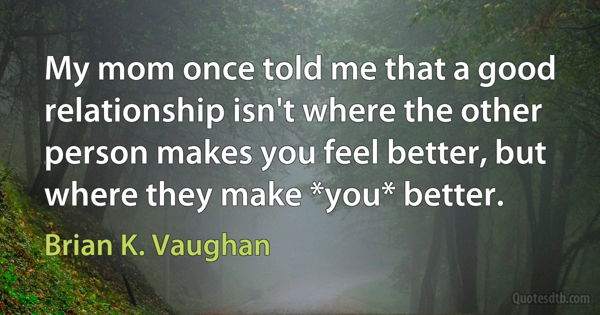 My mom once told me that a good relationship isn't where the other person makes you feel better, but where they make *you* better. (Brian K. Vaughan)