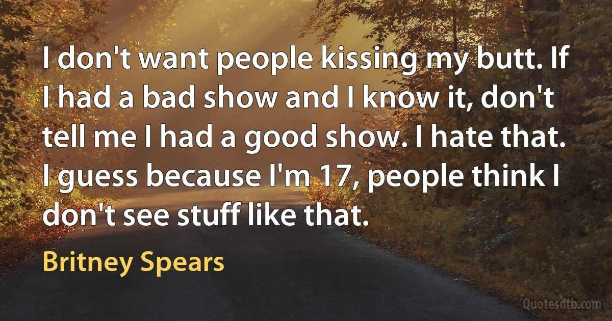 I don't want people kissing my butt. If I had a bad show and I know it, don't tell me I had a good show. I hate that. I guess because I'm 17, people think I don't see stuff like that. (Britney Spears)