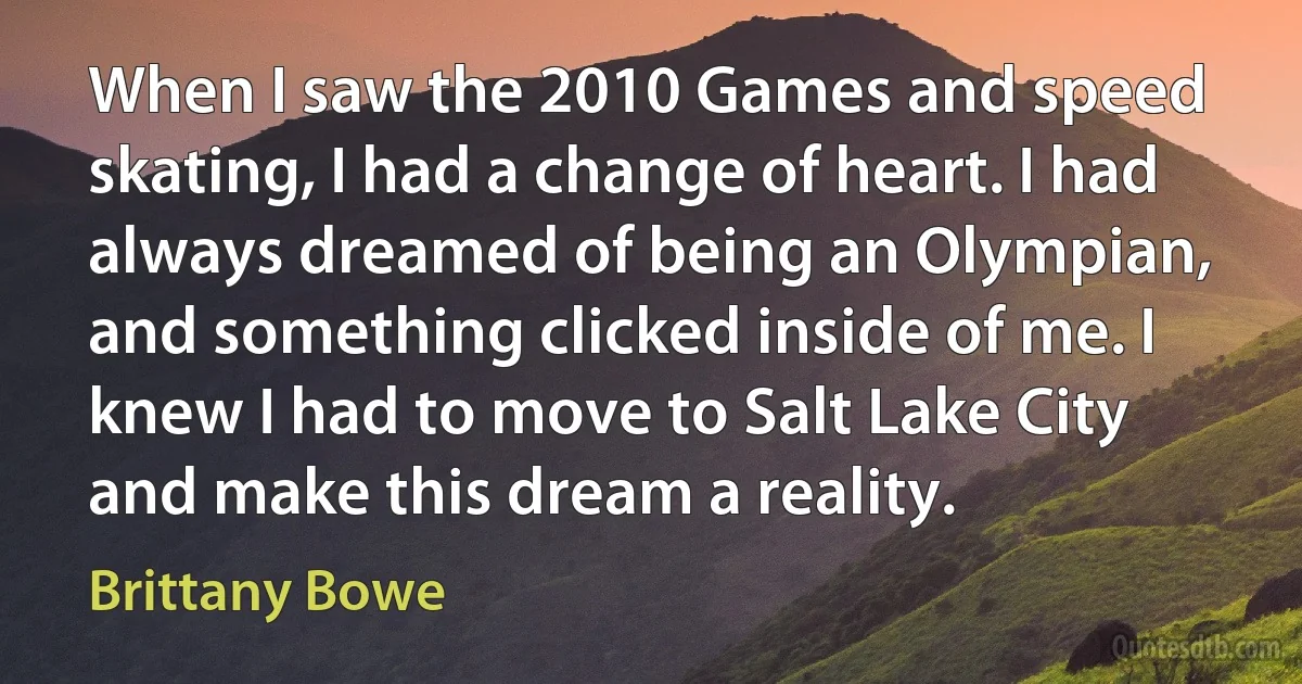 When I saw the 2010 Games and speed skating, I had a change of heart. I had always dreamed of being an Olympian, and something clicked inside of me. I knew I had to move to Salt Lake City and make this dream a reality. (Brittany Bowe)