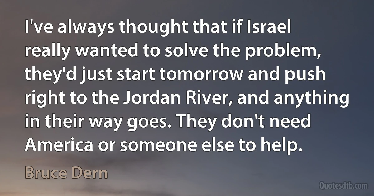 I've always thought that if Israel really wanted to solve the problem, they'd just start tomorrow and push right to the Jordan River, and anything in their way goes. They don't need America or someone else to help. (Bruce Dern)